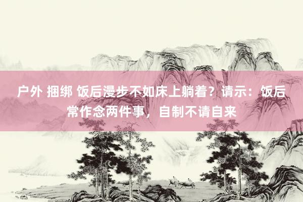 户外 捆绑 饭后漫步不如床上躺着？请示：饭后常作念两件事，自制不请自来