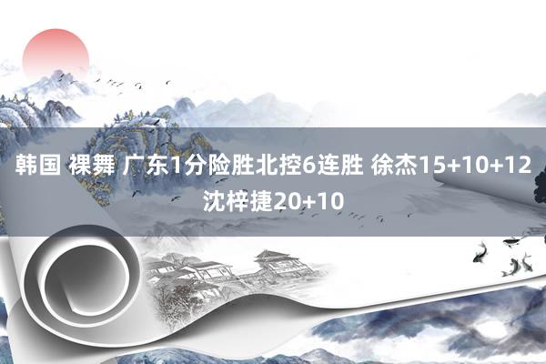 韩国 裸舞 广东1分险胜北控6连胜 徐杰15+10+12沈梓捷20+10