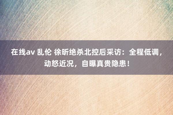 在线av 乱伦 徐昕绝杀北控后采访：全程低调，动怒近况，自曝真贵隐患！