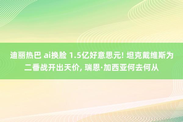 迪丽热巴 ai换脸 1.5亿好意思元! 坦克戴维斯为二番战开出天价， 瑞恩·加西亚何去何从