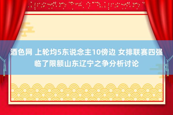 酒色网 上轮均5东说念主10傍边 女排联赛四强临了限额山东辽宁之争分析讨论