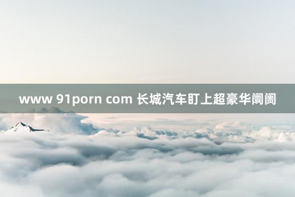 www 91porn com 长城汽车盯上超豪华阛阓