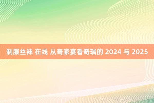 制服丝袜 在线 从奇家宴看奇瑞的 2024 与 2025