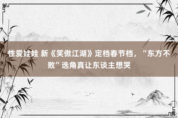 性爱娃娃 新《笑傲江湖》定档春节档，“东方不败”选角真让东谈主想哭