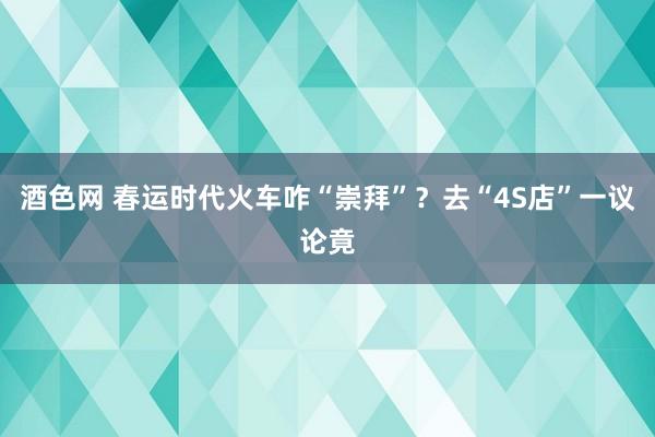 酒色网 春运时代火车咋“崇拜”？去“4S店”一议论竟