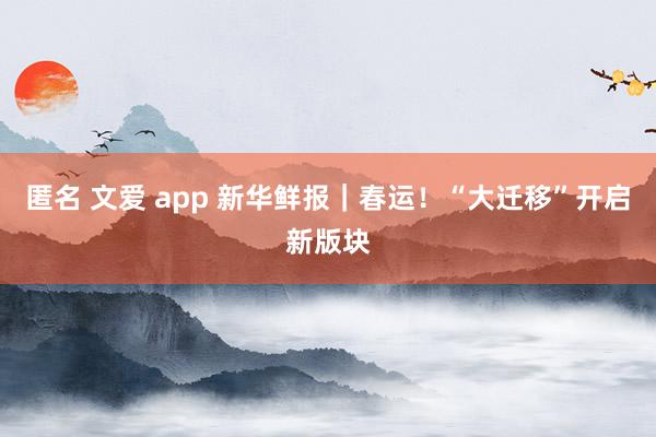 匿名 文爱 app 新华鲜报｜春运！“大迁移”开启新版块