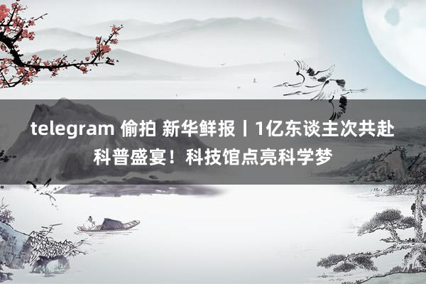 telegram 偷拍 新华鲜报丨1亿东谈主次共赴科普盛宴！科技馆点亮科学梦