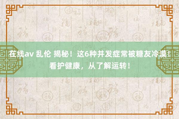 在线av 乱伦 揭秘！这6种并发症常被糖友冷漠！看护健康，从了解运转！