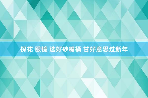 探花 眼镜 选好砂糖橘 甘好意思过新年