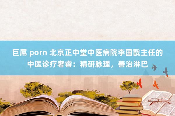 巨屌 porn 北京正中堂中医病院李国戬主任的中医诊疗奢睿：精研脉理，善治淋巴