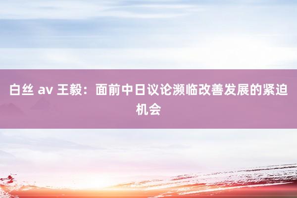 白丝 av 王毅：面前中日议论濒临改善发展的紧迫机会