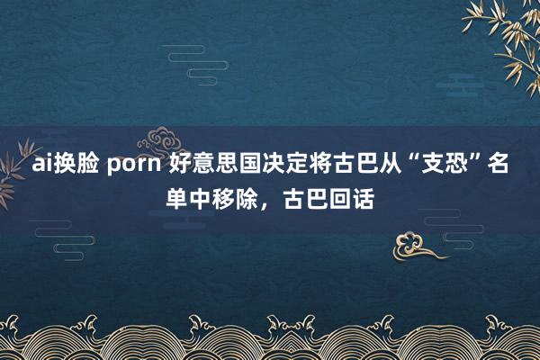 ai换脸 porn 好意思国决定将古巴从“支恐”名单中移除，古巴回话