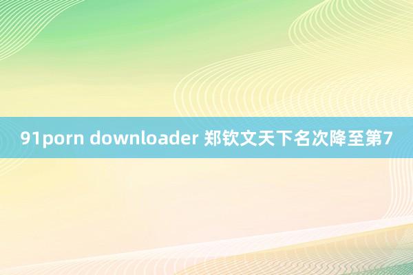 91porn downloader 郑钦文天下名次降至第7