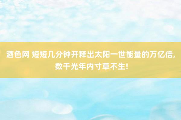 酒色网 短短几分钟开释出太阳一世能量的万亿倍， 数千光年内寸草不生!