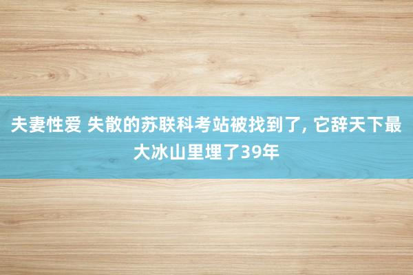 夫妻性爱 失散的苏联科考站被找到了， 它辞天下最大冰山里埋了39年